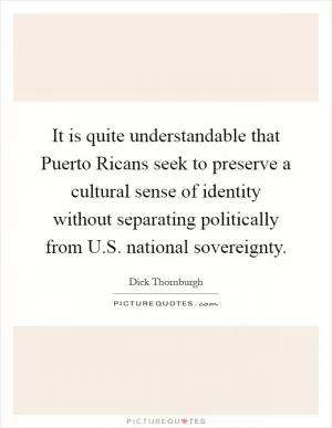 It is quite understandable that Puerto Ricans seek to preserve a cultural sense of identity without separating politically from U.S. national sovereignty Picture Quote #1