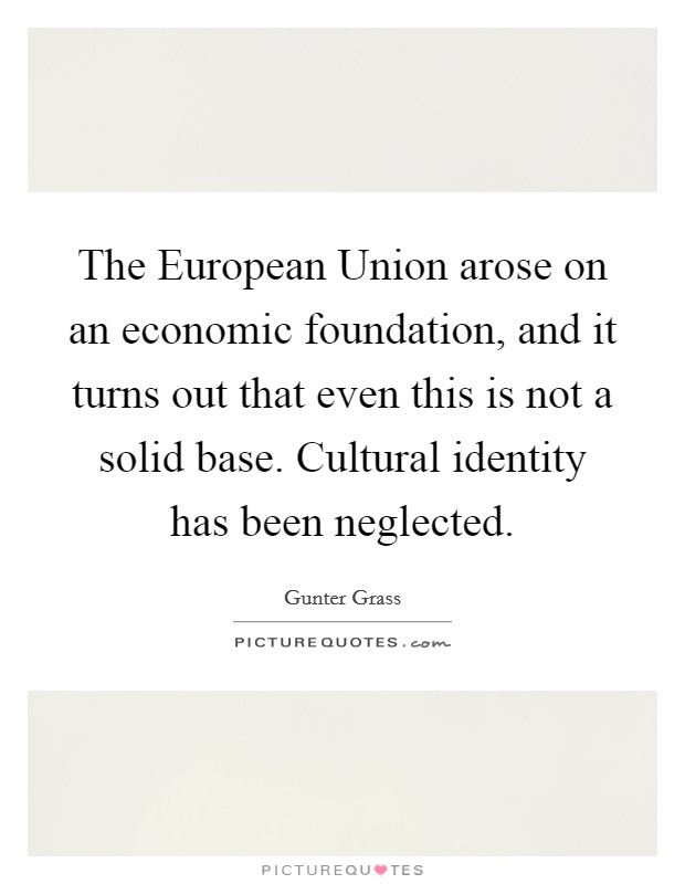 The European Union arose on an economic foundation, and it turns out that even this is not a solid base. Cultural identity has been neglected. Picture Quote #1