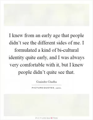 I knew from an early age that people didn’t see the different sides of me. I formulated a kind of bi-cultural identity quite early, and I was always very comfortable with it, but I knew people didn’t quite see that Picture Quote #1