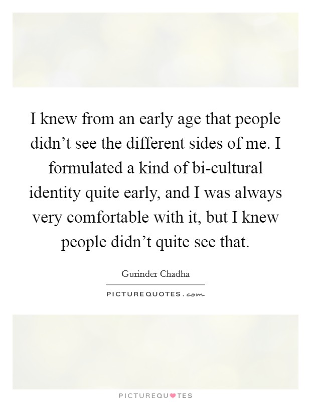 I knew from an early age that people didn't see the different sides of me. I formulated a kind of bi-cultural identity quite early, and I was always very comfortable with it, but I knew people didn't quite see that. Picture Quote #1