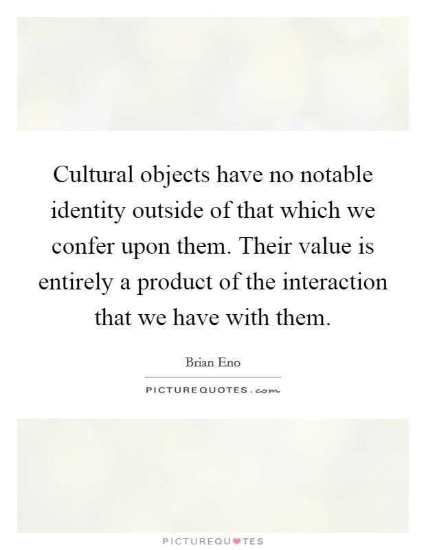 Cultural objects have no notable identity outside of that which we confer upon them. Their value is entirely a product of the interaction that we have with them. Picture Quote #1