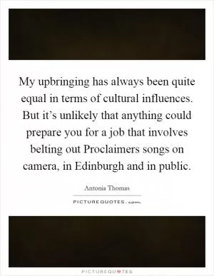 My upbringing has always been quite equal in terms of cultural influences. But it’s unlikely that anything could prepare you for a job that involves belting out Proclaimers songs on camera, in Edinburgh and in public Picture Quote #1
