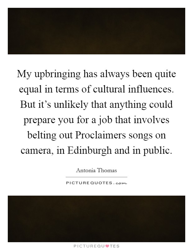 My upbringing has always been quite equal in terms of cultural influences. But it's unlikely that anything could prepare you for a job that involves belting out Proclaimers songs on camera, in Edinburgh and in public. Picture Quote #1