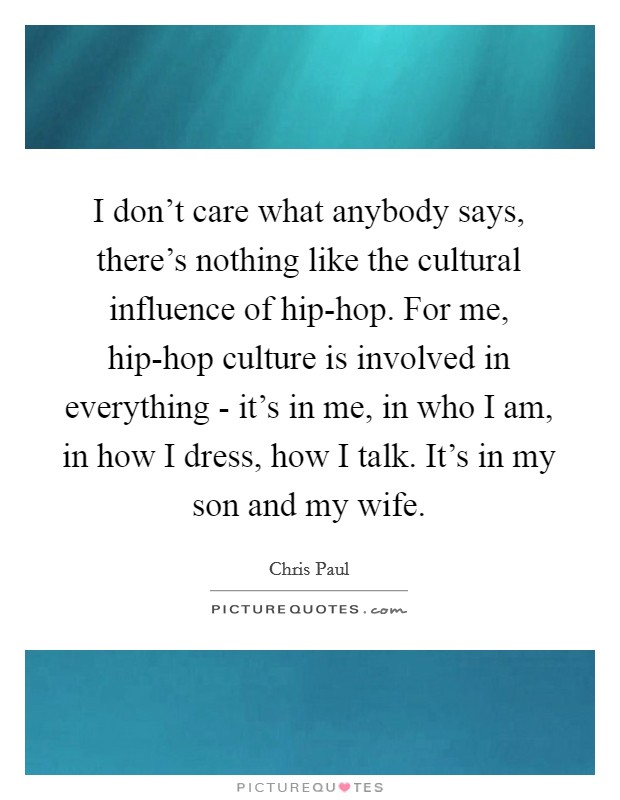 I don't care what anybody says, there's nothing like the cultural influence of hip-hop. For me, hip-hop culture is involved in everything - it's in me, in who I am, in how I dress, how I talk. It's in my son and my wife. Picture Quote #1