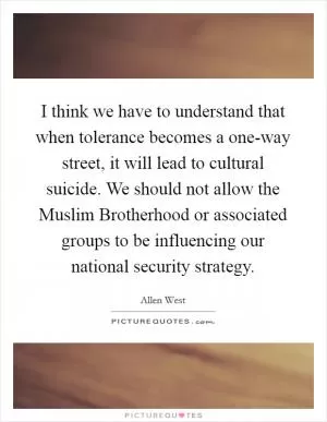 I think we have to understand that when tolerance becomes a one-way street, it will lead to cultural suicide. We should not allow the Muslim Brotherhood or associated groups to be influencing our national security strategy Picture Quote #1