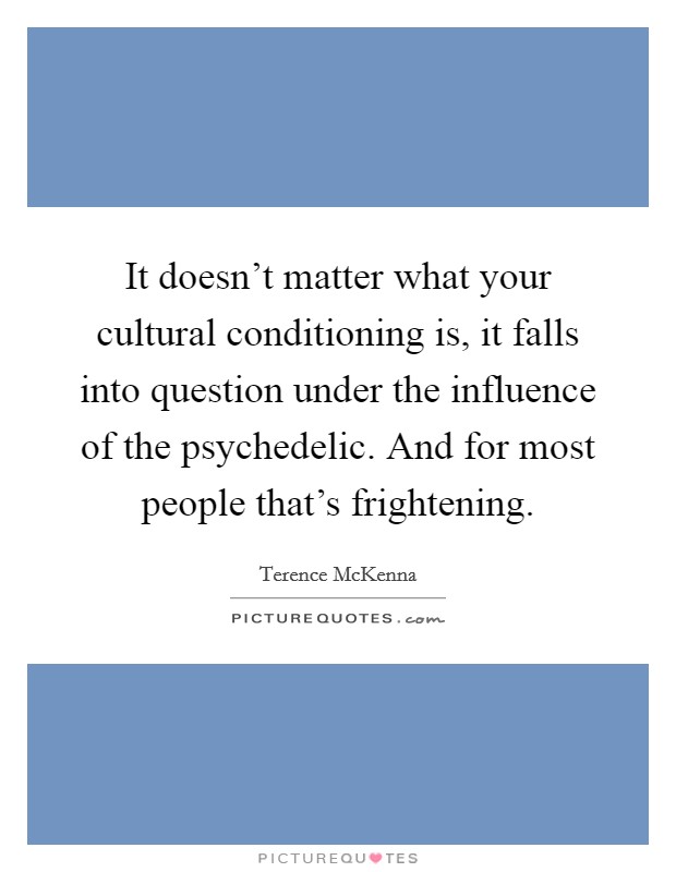 It doesn't matter what your cultural conditioning is, it falls into question under the influence of the psychedelic. And for most people that's frightening. Picture Quote #1