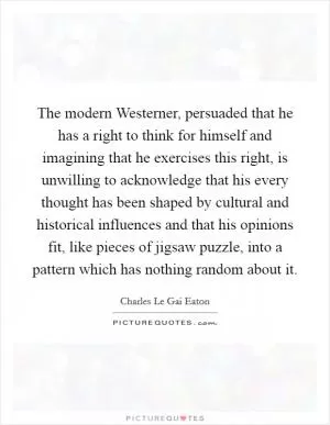 The modern Westerner, persuaded that he has a right to think for himself and imagining that he exercises this right, is unwilling to acknowledge that his every thought has been shaped by cultural and historical influences and that his opinions fit, like pieces of jigsaw puzzle, into a pattern which has nothing random about it Picture Quote #1