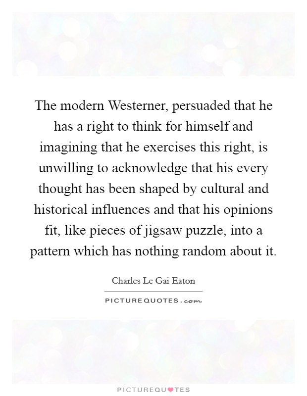 The modern Westerner, persuaded that he has a right to think for himself and imagining that he exercises this right, is unwilling to acknowledge that his every thought has been shaped by cultural and historical influences and that his opinions fit, like pieces of jigsaw puzzle, into a pattern which has nothing random about it. Picture Quote #1