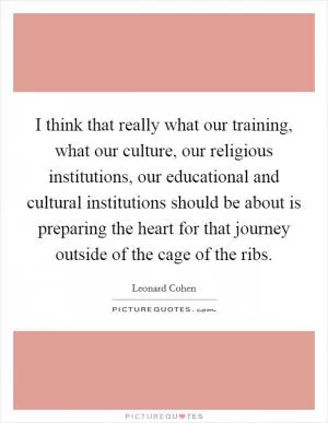 I think that really what our training, what our culture, our religious institutions, our educational and cultural institutions should be about is preparing the heart for that journey outside of the cage of the ribs Picture Quote #1