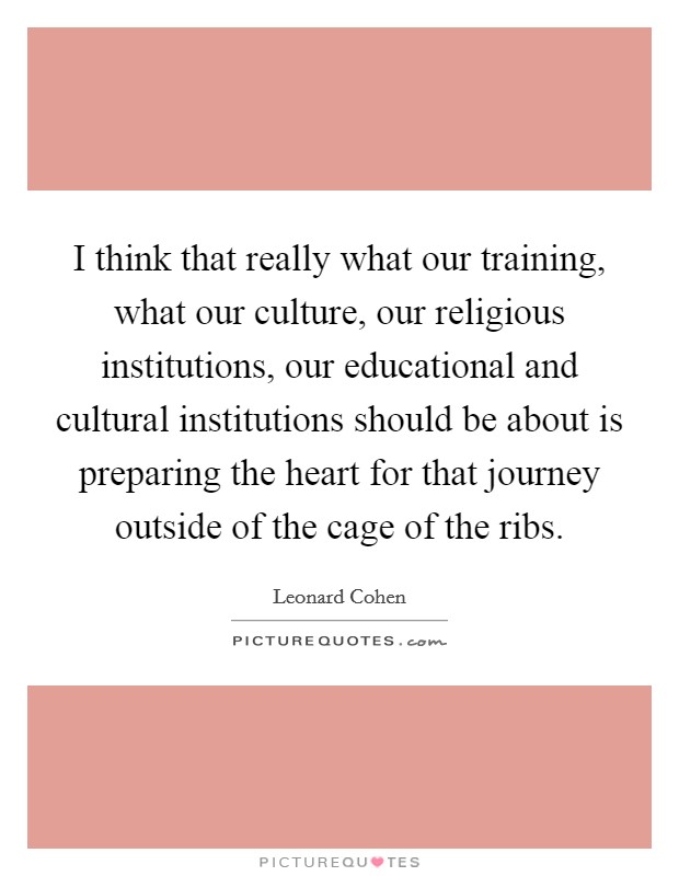 I think that really what our training, what our culture, our religious institutions, our educational and cultural institutions should be about is preparing the heart for that journey outside of the cage of the ribs. Picture Quote #1