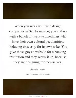 When you work with web design companies in San Francisco, you end up with a bunch of twenty-somethings who have their own cultural peculiarities, including obscurity for its own sake. You give those guys a website for a banking institution and they screw it up, because they are designing for themselves Picture Quote #1