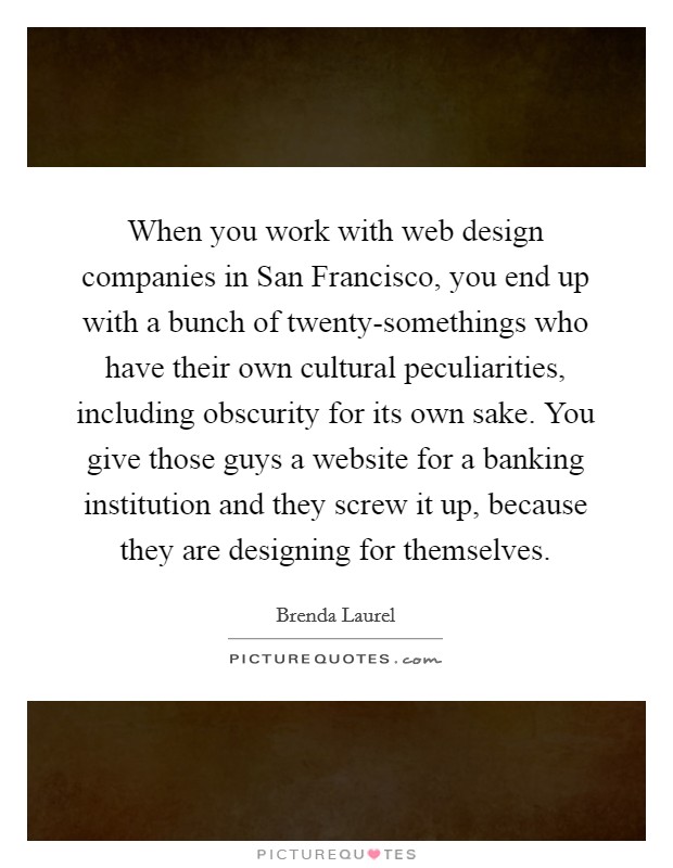 When you work with web design companies in San Francisco, you end up with a bunch of twenty-somethings who have their own cultural peculiarities, including obscurity for its own sake. You give those guys a website for a banking institution and they screw it up, because they are designing for themselves. Picture Quote #1