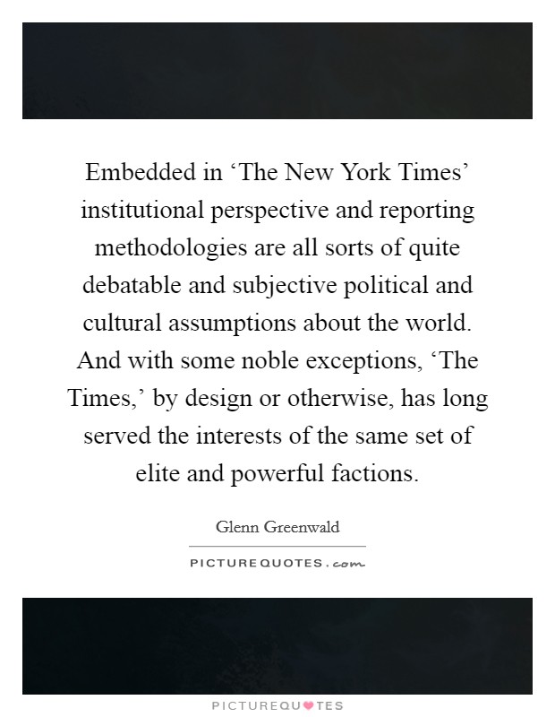 Embedded in ‘The New York Times' institutional perspective and reporting methodologies are all sorts of quite debatable and subjective political and cultural assumptions about the world. And with some noble exceptions, ‘The Times,' by design or otherwise, has long served the interests of the same set of elite and powerful factions. Picture Quote #1