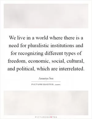 We live in a world where there is a need for pluralistic institutions and for recognizing different types of freedom, economic, social, cultural, and political, which are interrelated Picture Quote #1