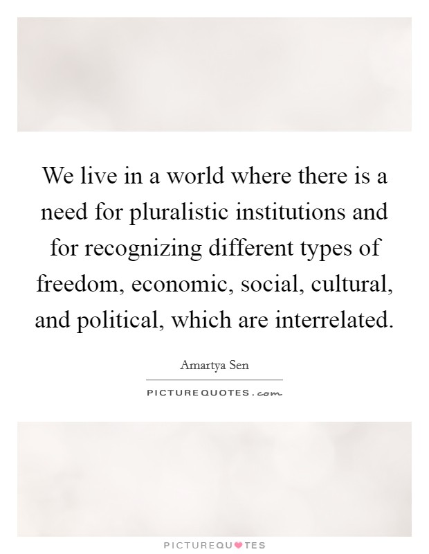 We live in a world where there is a need for pluralistic institutions and for recognizing different types of freedom, economic, social, cultural, and political, which are interrelated. Picture Quote #1