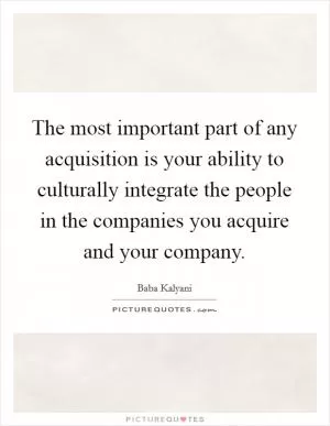 The most important part of any acquisition is your ability to culturally integrate the people in the companies you acquire and your company Picture Quote #1
