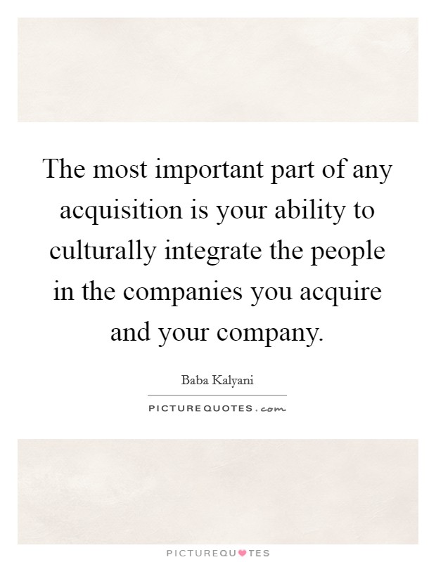 The most important part of any acquisition is your ability to culturally integrate the people in the companies you acquire and your company. Picture Quote #1