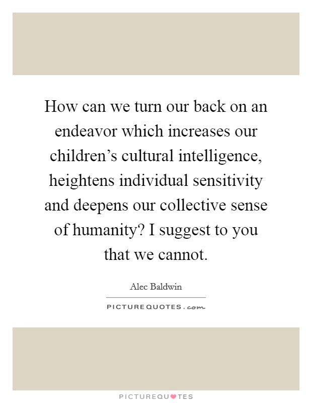 How can we turn our back on an endeavor which increases our children's cultural intelligence, heightens individual sensitivity and deepens our collective sense of humanity? I suggest to you that we cannot. Picture Quote #1
