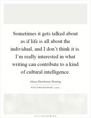 Sometimes it gets talked about as if life is all about the individual, and I don’t think it is. I’m really interested in what writing can contribute to a kind of cultural intelligence Picture Quote #1