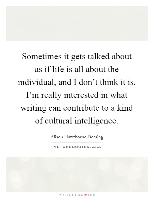 Sometimes it gets talked about as if life is all about the individual, and I don't think it is. I'm really interested in what writing can contribute to a kind of cultural intelligence. Picture Quote #1