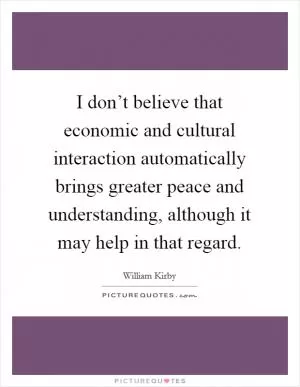 I don’t believe that economic and cultural interaction automatically brings greater peace and understanding, although it may help in that regard Picture Quote #1