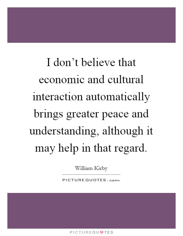 I don't believe that economic and cultural interaction automatically brings greater peace and understanding, although it may help in that regard. Picture Quote #1