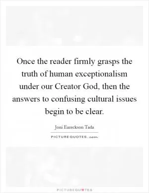 Once the reader firmly grasps the truth of human exceptionalism under our Creator God, then the answers to confusing cultural issues begin to be clear Picture Quote #1