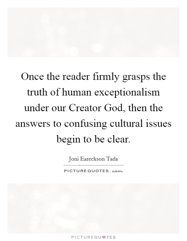 Once the reader firmly grasps the truth of human exceptionalism under our Creator God, then the answers to confusing cultural issues begin to be clear. Picture Quote #1
