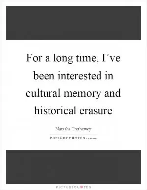 For a long time, I’ve been interested in cultural memory and historical erasure Picture Quote #1