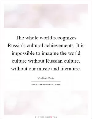 The whole world recognizes Russia’s cultural achievements. It is impossible to imagine the world culture without Russian culture, without our music and literature Picture Quote #1
