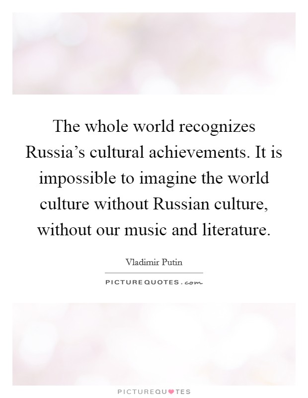 The whole world recognizes Russia's cultural achievements. It is impossible to imagine the world culture without Russian culture, without our music and literature. Picture Quote #1
