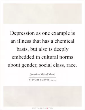 Depression as one example is an illness that has a chemical basis, but also is deeply embedded in cultural norms about gender, social class, race Picture Quote #1