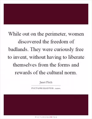 While out on the perimeter, women discovered the freedom of badlands. They were curiously free to invent, without having to liberate themselves from the forms and rewards of the cultural norm Picture Quote #1