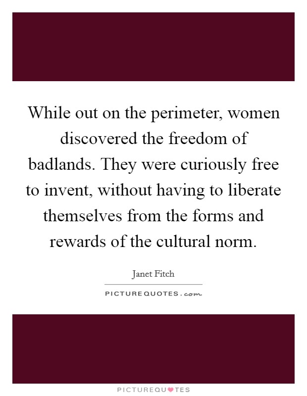 While out on the perimeter, women discovered the freedom of badlands. They were curiously free to invent, without having to liberate themselves from the forms and rewards of the cultural norm. Picture Quote #1