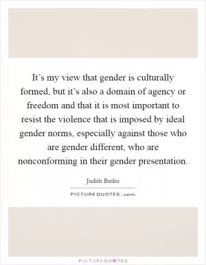 It’s my view that gender is culturally formed, but it’s also a domain of agency or freedom and that it is most important to resist the violence that is imposed by ideal gender norms, especially against those who are gender different, who are nonconforming in their gender presentation Picture Quote #1