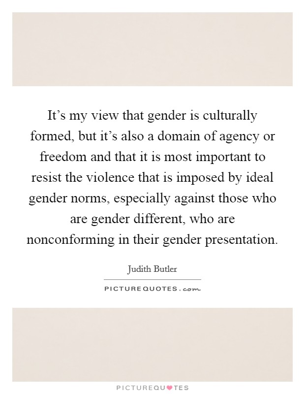 It's my view that gender is culturally formed, but it's also a domain of agency or freedom and that it is most important to resist the violence that is imposed by ideal gender norms, especially against those who are gender different, who are nonconforming in their gender presentation. Picture Quote #1