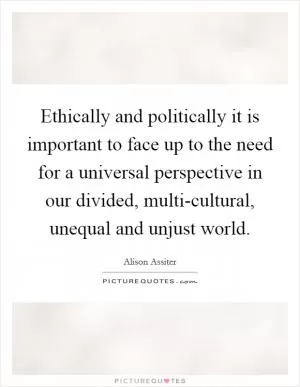 Ethically and politically it is important to face up to the need for a universal perspective in our divided, multi-cultural, unequal and unjust world Picture Quote #1
