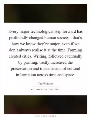 Every major technological step forward has profoundly changed human society - that’s how we know they’re major, even if we don’t always realise it at the time. Farming created cities. Writing, followed eventually by printing, vastly increased the preservation and transmission of cultural information across time and space Picture Quote #1
