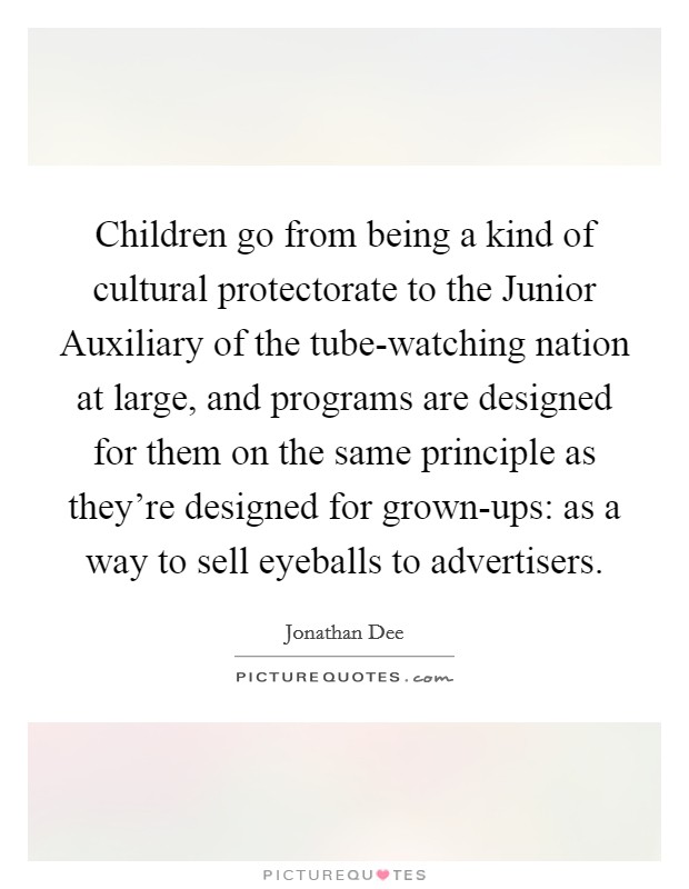 Children go from being a kind of cultural protectorate to the Junior Auxiliary of the tube-watching nation at large, and programs are designed for them on the same principle as they're designed for grown-ups: as a way to sell eyeballs to advertisers. Picture Quote #1