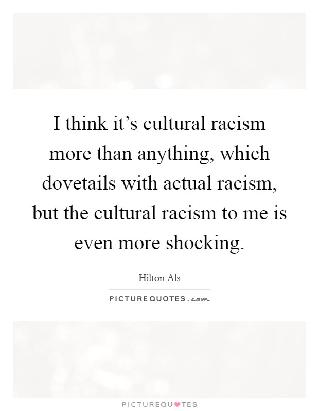 I think it's cultural racism more than anything, which dovetails with actual racism, but the cultural racism to me is even more shocking. Picture Quote #1