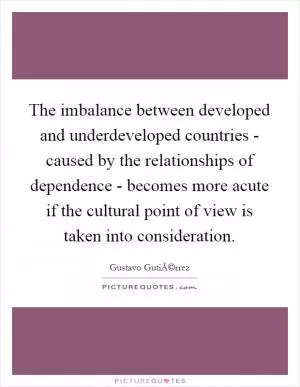The imbalance between developed and underdeveloped countries - caused by the relationships of dependence - becomes more acute if the cultural point of view is taken into consideration Picture Quote #1