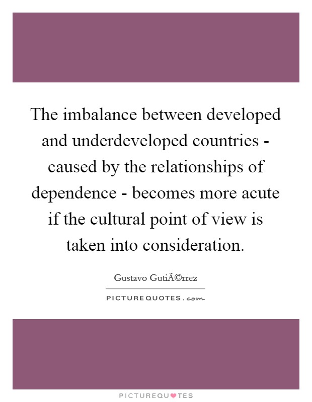 The imbalance between developed and underdeveloped countries - caused by the relationships of dependence - becomes more acute if the cultural point of view is taken into consideration. Picture Quote #1