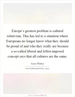 Europe’s greatest problem is cultural relativism. This has led to a situation where Europeans no longer know what they should be proud of and who they really are because a so-called liberal and leftist-imposed concept says that all cultures are the same Picture Quote #1