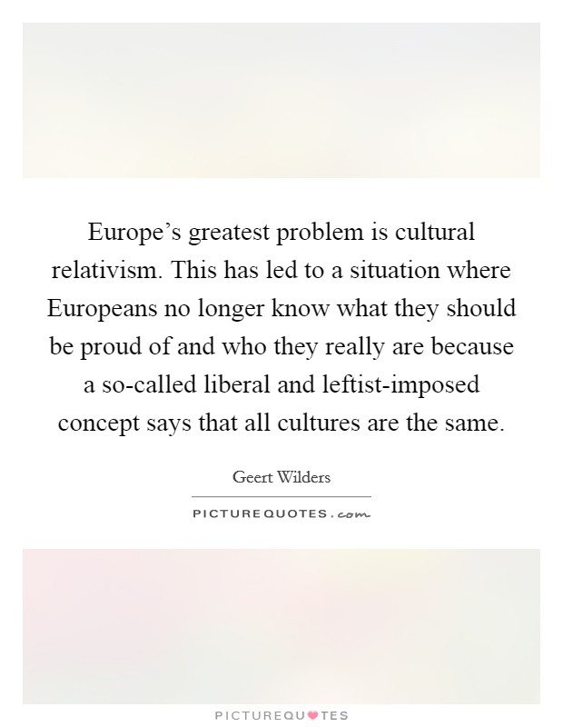 Europe's greatest problem is cultural relativism. This has led to a situation where Europeans no longer know what they should be proud of and who they really are because a so-called liberal and leftist-imposed concept says that all cultures are the same. Picture Quote #1