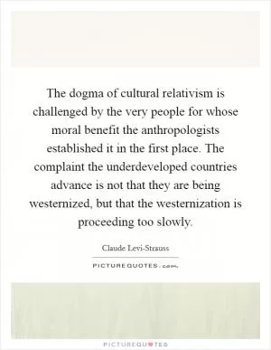 The dogma of cultural relativism is challenged by the very people for whose moral benefit the anthropologists established it in the first place. The complaint the underdeveloped countries advance is not that they are being westernized, but that the westernization is proceeding too slowly Picture Quote #1