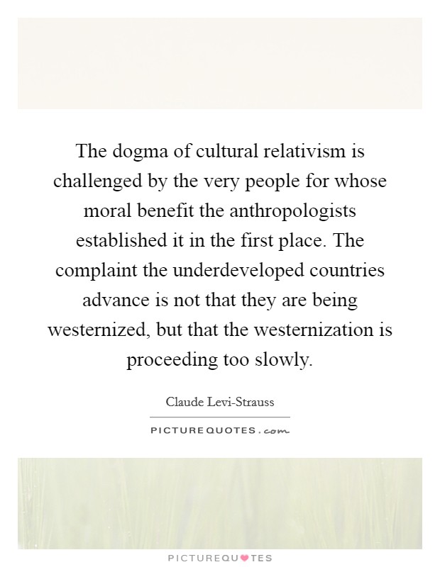 The dogma of cultural relativism is challenged by the very people for whose moral benefit the anthropologists established it in the first place. The complaint the underdeveloped countries advance is not that they are being westernized, but that the westernization is proceeding too slowly. Picture Quote #1