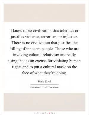 I know of no civilization that tolerates or justifies violence, terrorism, or injustice. There is no civilization that justifies the killing of innocent people. Those who are invoking cultural relativism are really using that as an excuse for violating human rights and to put a cultural mask on the face of what they’re doing Picture Quote #1