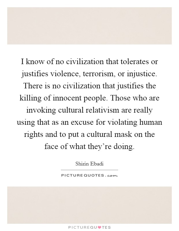 I know of no civilization that tolerates or justifies violence, terrorism, or injustice. There is no civilization that justifies the killing of innocent people. Those who are invoking cultural relativism are really using that as an excuse for violating human rights and to put a cultural mask on the face of what they're doing. Picture Quote #1