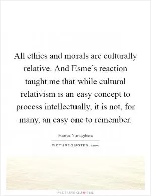 All ethics and morals are culturally relative. And Esme’s reaction taught me that while cultural relativism is an easy concept to process intellectually, it is not, for many, an easy one to remember Picture Quote #1