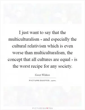 I just want to say that the multiculturalism - and especially the cultural relativism which is even worse than multiculturalism, the concept that all cultures are equal - is the worst recipe for any society Picture Quote #1